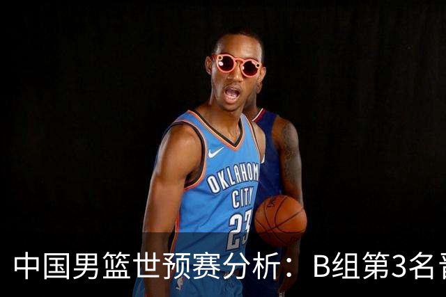 中国男篮世预赛分析：B组第3名晋级F组，世界杯前景严峻