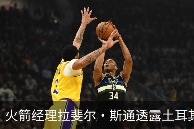 火箭经理拉斐尔·斯通透露土耳其之行与申京的深厚联系